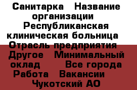 Санитарка › Название организации ­ Республиканская клиническая больница › Отрасль предприятия ­ Другое › Минимальный оклад ­ 1 - Все города Работа » Вакансии   . Чукотский АО